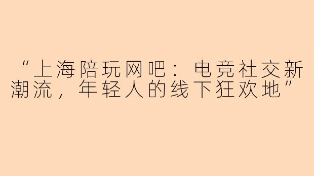 “上海陪玩网吧：电竞社交新潮流，年轻人的线下狂欢地”