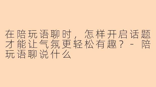 在陪玩语聊时，怎样开启话题才能让气氛更轻松有趣？-陪玩语聊说什么