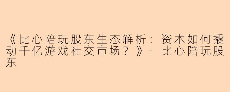 《比心陪玩股东生态解析：资本如何撬动千亿游戏社交市场？》-比心陪玩股东