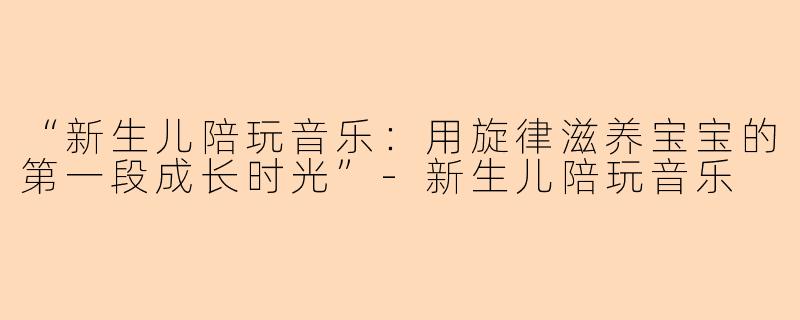 “新生儿陪玩音乐：用旋律滋养宝宝的第一段成长时光”-新生儿陪玩音乐