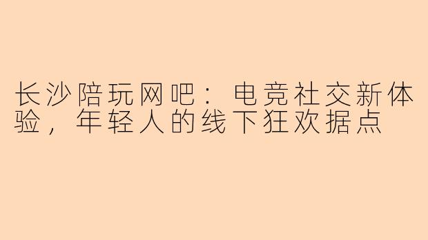 长沙陪玩网吧：电竞社交新体验，年轻人的线下狂欢据点