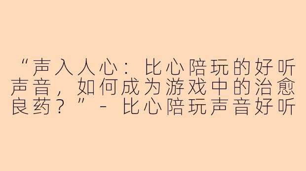 “声入人心：比心陪玩的好听声音，如何成为游戏中的治愈良药？”-比心陪玩声音好听