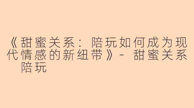 《甜蜜关系：陪玩如何成为现代情感的新纽带》-甜蜜关系 陪玩