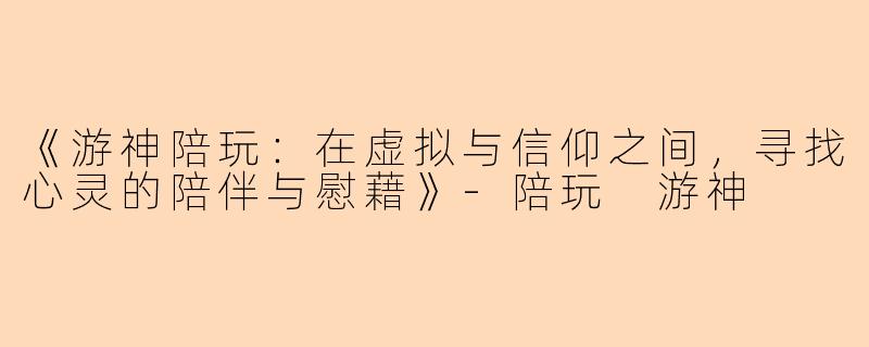 《游神陪玩：在虚拟与信仰之间，寻找心灵的陪伴与慰藉》-陪玩 游神