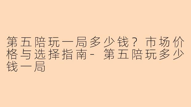 第五陪玩一局多少钱？市场价格与选择指南-第五陪玩多少钱一局