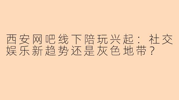 西安网吧线下陪玩兴起：社交娱乐新趋势还是灰色地带？