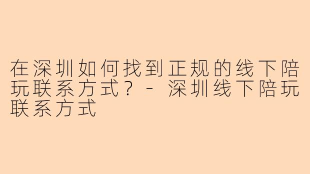 在深圳如何找到正规的线下陪玩联系方式？-深圳线下陪玩联系方式