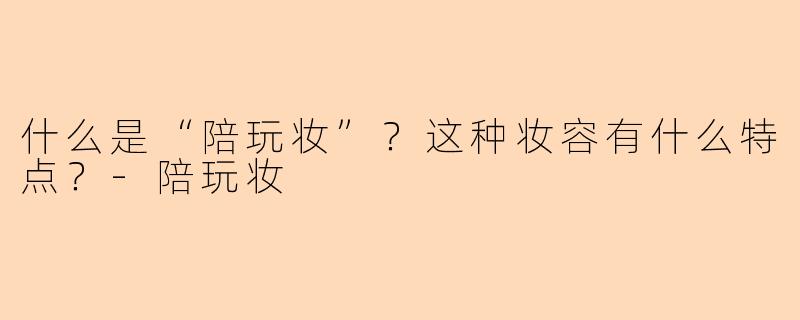 什么是“陪玩妆”?这种妆容有什么特点?