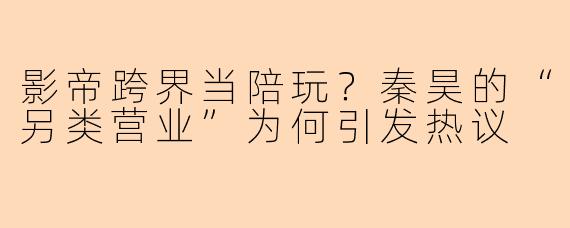 影帝跨界当陪玩？秦昊的“另类营业”为何引发热议