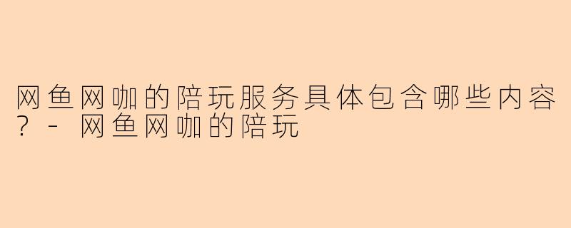 网鱼网咖的陪玩服务具体包含哪些内容？-网鱼网咖的陪玩