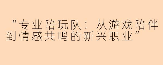 “专业陪玩队：从游戏陪伴到情感共鸣的新兴职业”