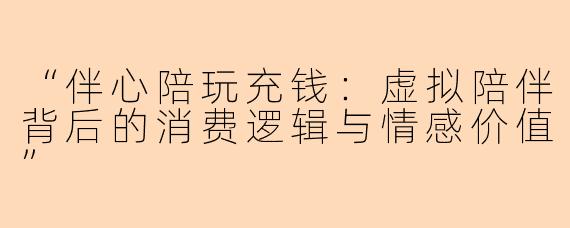 “伴心陪玩充钱：虚拟陪伴背后的消费逻辑与情感价值”