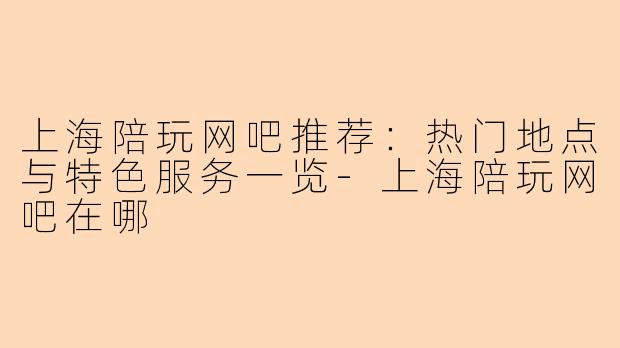上海陪玩网吧推荐：热门地点与特色服务一览-上海陪玩网吧在哪