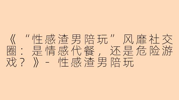 《“性感渣男陪玩”风靡社交圈：是情感代餐，还是危险游戏？》-性感渣男陪玩
