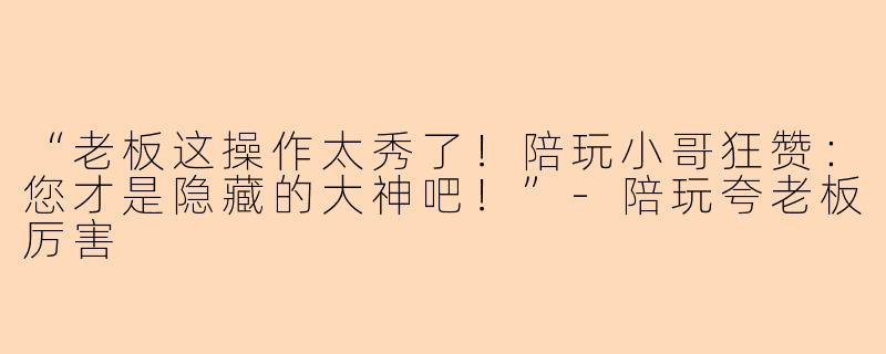 “老板这操作太秀了！陪玩小哥狂赞：您才是隐藏的大神吧！”-陪玩夸老板厉害