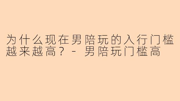 为什么现在男陪玩的入行门槛越来越高？-男陪玩门槛高