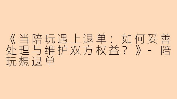 《当陪玩遇上退单：如何妥善处理与维护双方权益？》-陪玩想退单