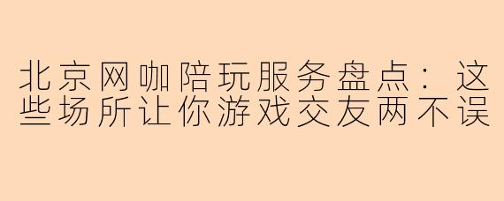 北京网咖陪玩服务盘点：这些场所让你游戏交友两不误