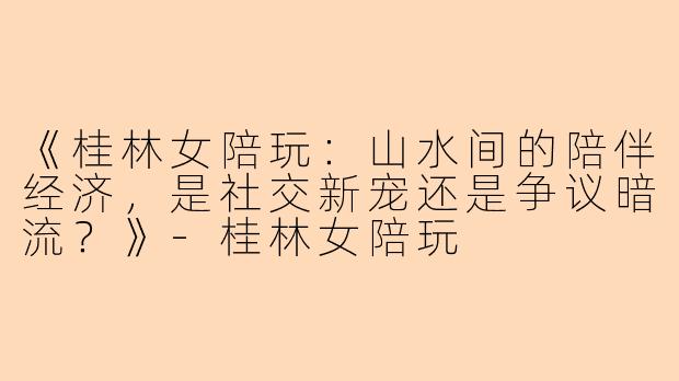 《桂林女陪玩：山水间的陪伴经济，是社交新宠还是争议暗流？》-桂林女陪玩
