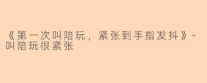 《第一次叫陪玩，紧张到手指发抖》-叫陪玩很紧张