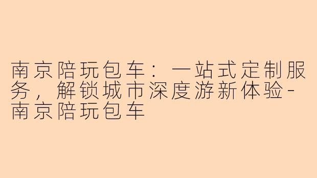 南京陪玩包车：一站式定制服务，解锁城市深度游新体验-南京陪玩包车
