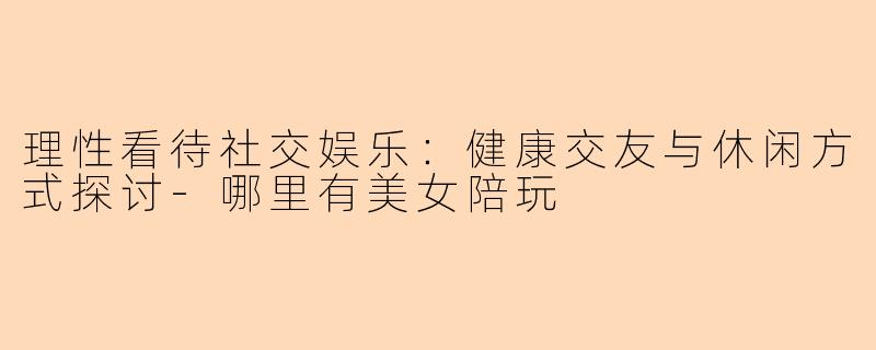 理性看待社交娱乐：健康交友与休闲方式探讨-哪里有美女陪玩