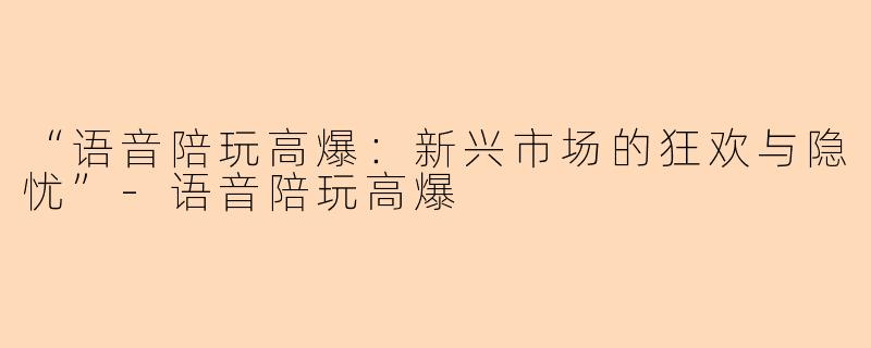 “语音陪玩高爆：新兴市场的狂欢与隐忧”-语音陪玩高爆
