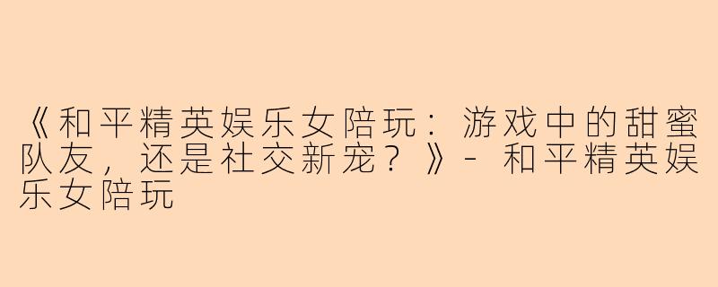 《和平精英娱乐女陪玩：游戏中的甜蜜队友，还是社交新宠？》-和平精英娱乐女陪玩