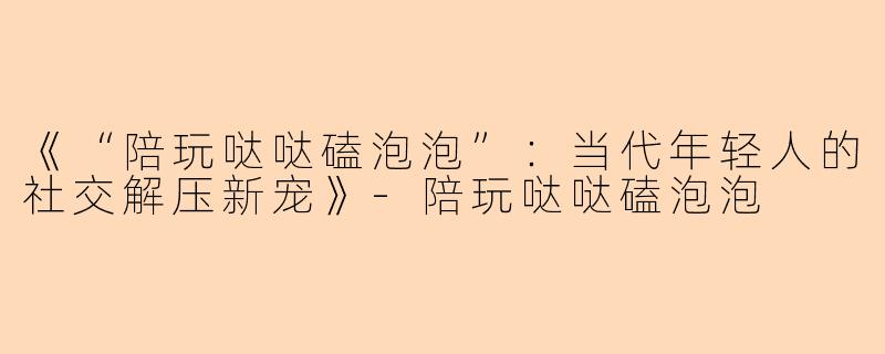 《“陪玩哒哒磕泡泡”：当代年轻人的社交解压新宠》-陪玩哒哒磕泡泡