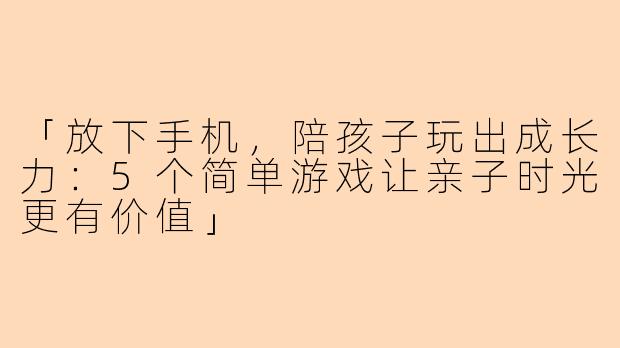 「放下手机，陪孩子玩出成长力：5个简单游戏让亲子时光更有价值」