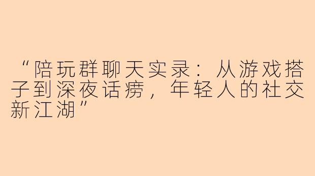 “陪玩群聊天实录：从游戏搭子到深夜话痨，年轻人的社交新江湖”