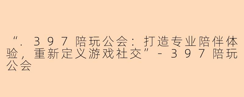 “.397陪玩公会：打造专业陪伴体验，重新定义游戏社交”-397陪玩公会
