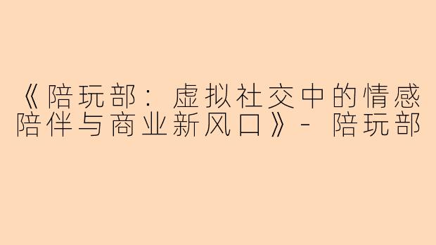 《陪玩部：虚拟社交中的情感陪伴与商业新风口》-陪玩部