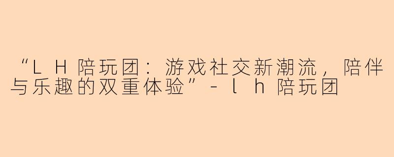 “LH陪玩团：游戏社交新潮流，陪伴与乐趣的双重体验”-lh陪玩团