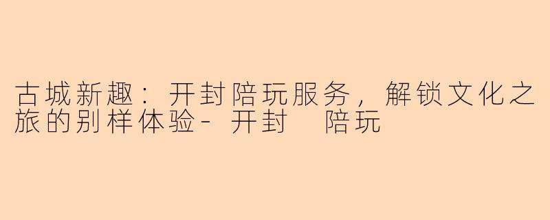 古城新趣：开封陪玩服务，解锁文化之旅的别样体验-开封 陪玩
