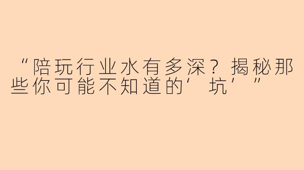 “陪玩行业水有多深？揭秘那些你可能不知道的‘坑’”