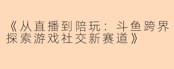 《从直播到陪玩：斗鱼跨界探索游戏社交新赛道》