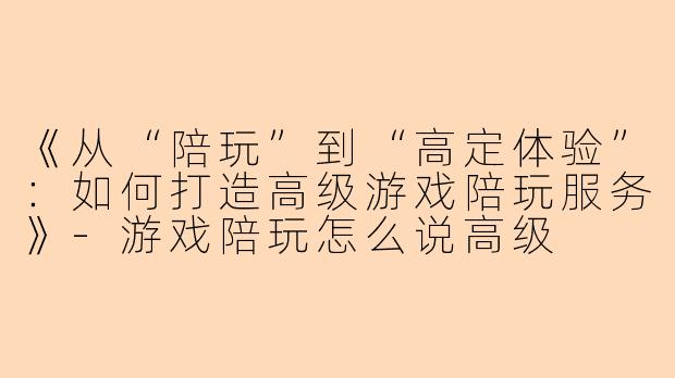 《从“陪玩”到“高定体验”：如何打造高级游戏陪玩服务》-游戏陪玩怎么说高级