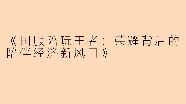 《国服陪玩王者：荣耀背后的陪伴经济新风口》