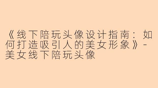 《线下陪玩头像设计指南：如何打造吸引人的美女形象》-美女线下陪玩头像