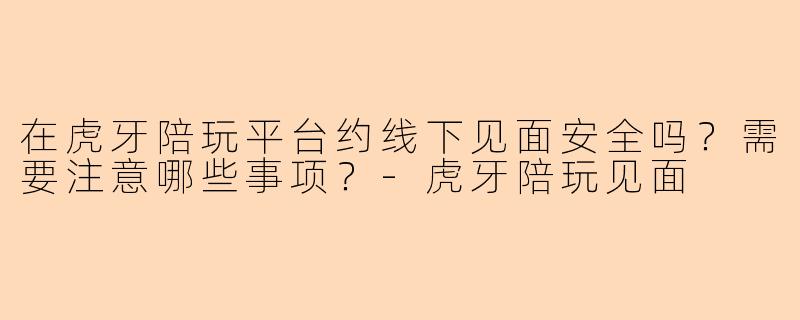 在虎牙陪玩平台约线下见面安全吗？需要注意哪些事项？-虎牙陪玩见面