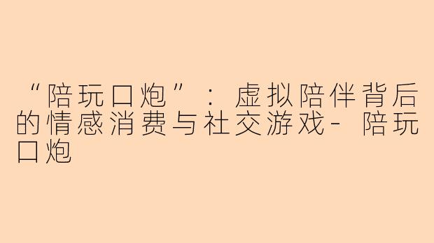 “陪玩口炮”：虚拟陪伴背后的情感消费与社交游戏-陪玩口炮