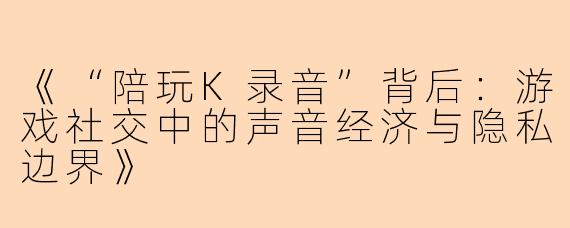 《“陪玩K录音”背后：游戏社交中的声音经济与隐私边界》