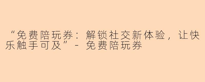 “免费陪玩券：解锁社交新体验，让快乐触手可及”-免费陪玩券