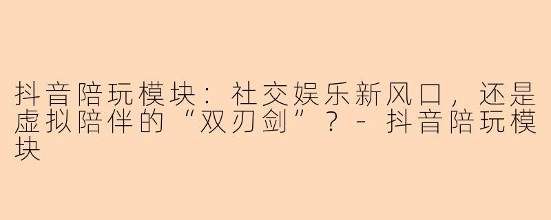 抖音陪玩模块：社交娱乐新风口，还是虚拟陪伴的“双刃剑”？-抖音陪玩模块