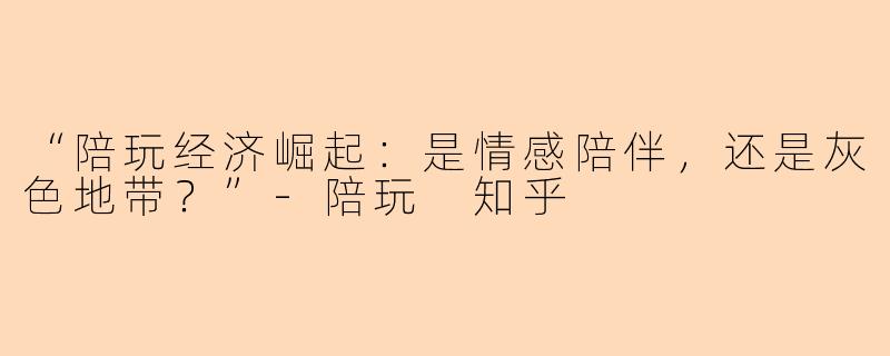 “陪玩经济崛起：是情感陪伴，还是灰色地带？”-陪玩 知乎