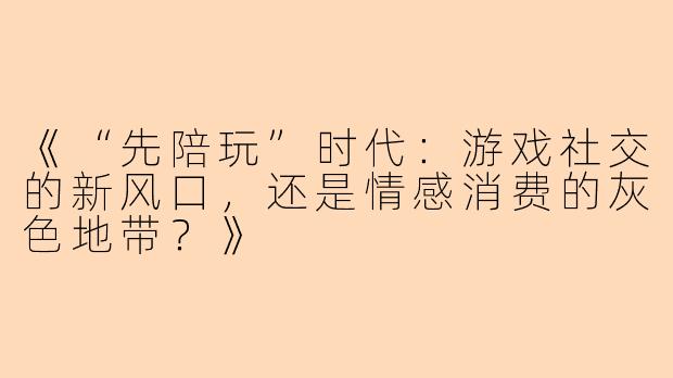 《“先陪玩”时代：游戏社交的新风口，还是情感消费的灰色地带？》