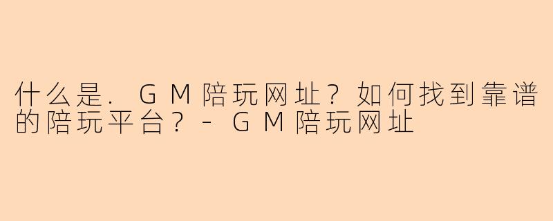 什么是.GM陪玩网址？如何找到靠谱的陪玩平台？-GM陪玩网址