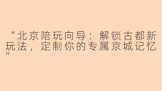 “北京陪玩向导：解锁古都新玩法，定制你的专属京城记忆”