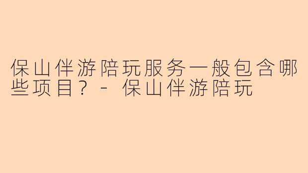 保山伴游陪玩服务一般包含哪些项目？-保山伴游陪玩
